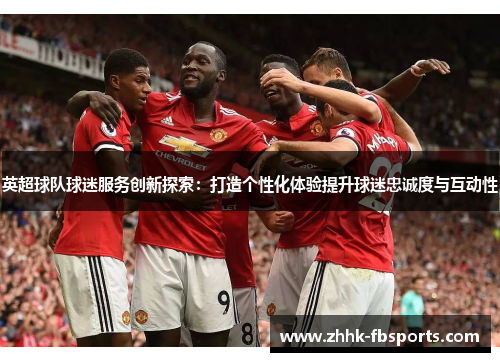 英超球队球迷服务创新探索:打造个性化体验提升球迷忠诚度与互动性 英超球队球迷服务创新探索:打造个性化体验提升球迷忠诚度与互动性