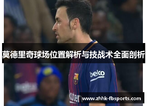 莫德里奇球场位置解析与技战术全面剖析 莫德里奇球场位置解析与技战术全面剖析