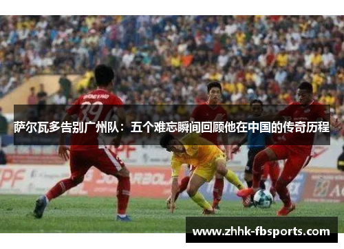萨尔瓦多告别广州队:五个难忘瞬间回顾他在中国的传奇历程 萨尔瓦多告别广州队:五个难忘瞬间回顾他在中国的传奇历程