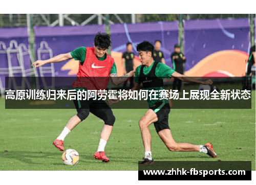 高原训练归来后的阿劳霍将如何在赛场上展现全新状态 高原训练归来后的阿劳霍将如何在赛场上展现全新状态